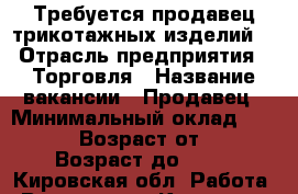 Требуется продавец трикотажных изделий  › Отрасль предприятия ­ Торговля › Название вакансии ­ Продавец › Минимальный оклад ­ 10 000 › Возраст от ­ 30 › Возраст до ­ 46 - Кировская обл. Работа » Вакансии   . Кировская обл.